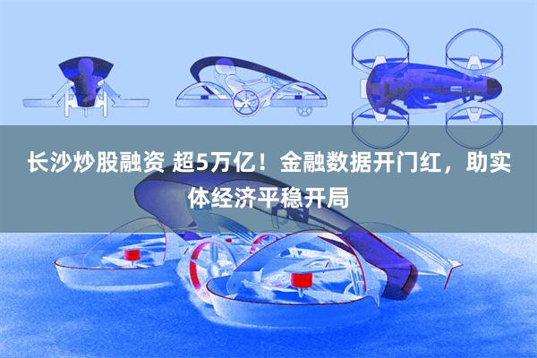 长沙炒股融资 超5万亿！金融数据开门红，助实体经济平稳开局