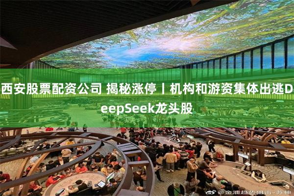 西安股票配资公司 揭秘涨停丨机构和游资集体出逃DeepSeek龙头股