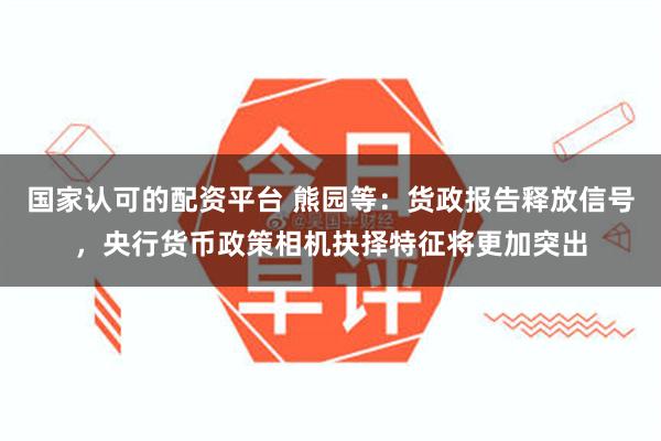 国家认可的配资平台 熊园等：货政报告释放信号，央行货币政策相机抉择特征将更加突出