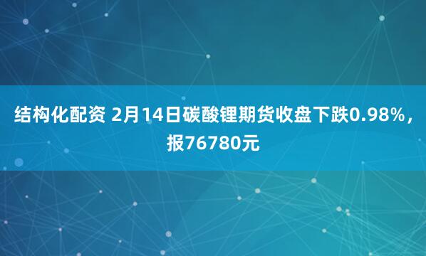 结构化配资 2月14日碳酸锂期货收盘下跌0.98%，报76780元