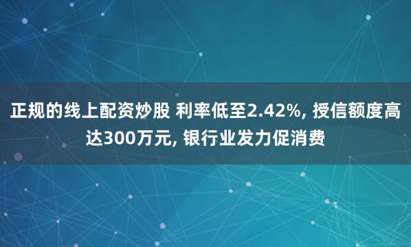 正规的线上配资炒股 利率低至2.42%, 授信额度高达300万元, 银行业发力促消费