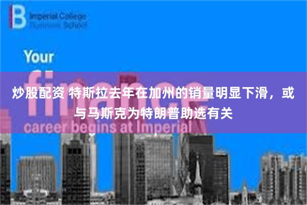 炒股配资 特斯拉去年在加州的销量明显下滑，或与马斯克为特朗普助选有关