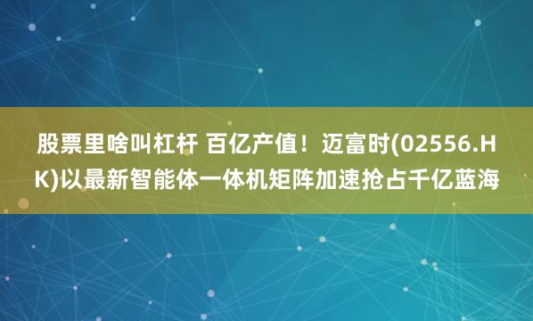 股票里啥叫杠杆 百亿产值！迈富时(02556.HK)以最新智能体一体机矩阵加速抢占千亿蓝海