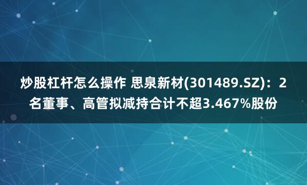炒股杠杆怎么操作 思泉新材(301489.SZ)：2名董事、高管拟减持合计不超3.467%股份
