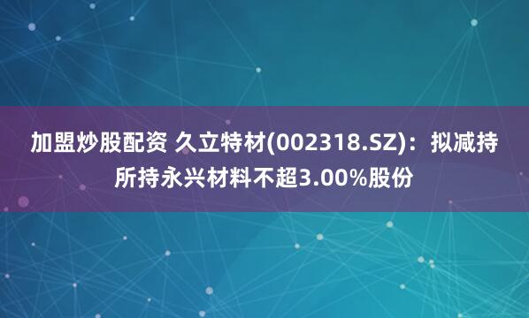 加盟炒股配资 久立特材(002318.SZ)：拟减持所持永兴材料不超3.00%股份