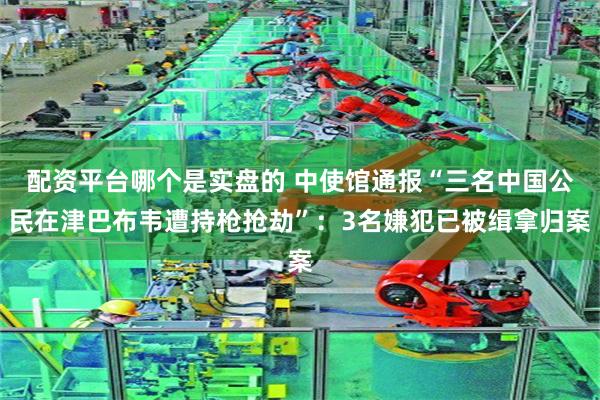 配资平台哪个是实盘的 中使馆通报“三名中国公民在津巴布韦遭持枪抢劫”：3名嫌犯已被缉拿归案