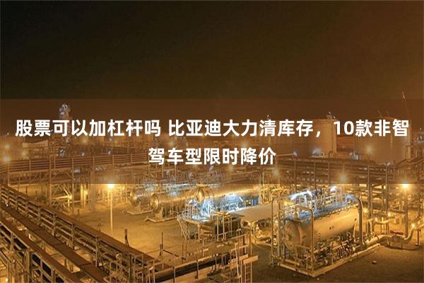 股票可以加杠杆吗 比亚迪大力清库存，10款非智驾车型限时降价