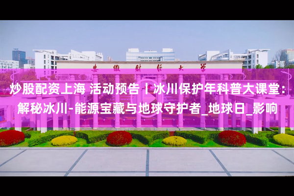 炒股配资上海 活动预告丨冰川保护年科普大课堂：解秘冰川-能源宝藏与地球守护者_地球日_影响