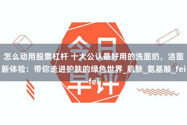 怎么动用股票杠杆 十大公认最好用的洗面奶，洁面新体验：带你走进护肤的绿色世界_肌肤_氨基酸_fei