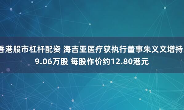 香港股市杠杆配资 海吉亚医疗获执行董事朱义文增持39.06万股 每股作价约12.80港元