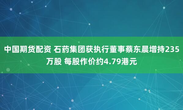 中国期货配资 石药集团获执行董事蔡东晨增持235万股 每股作价约4.79港元