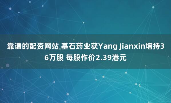 靠谱的配资网站 基石药业获Yang Jianxin增持36万股 每股作价2.39港元