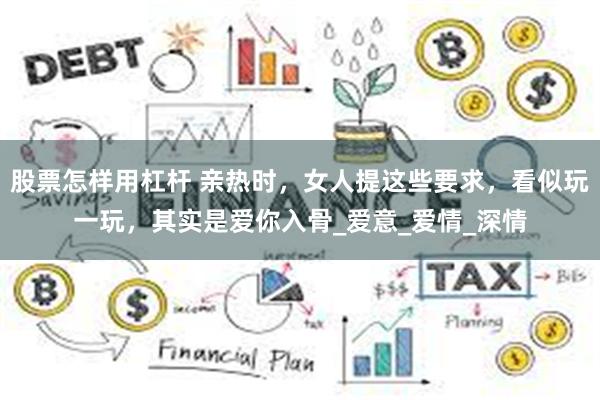 股票怎样用杠杆 亲热时，女人提这些要求，看似玩一玩，其实是爱你入骨_爱意_爱情_深情