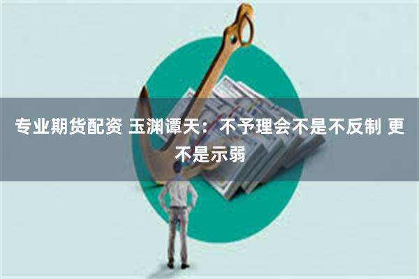 专业期货配资 玉渊谭天：不予理会不是不反制 更不是示弱
