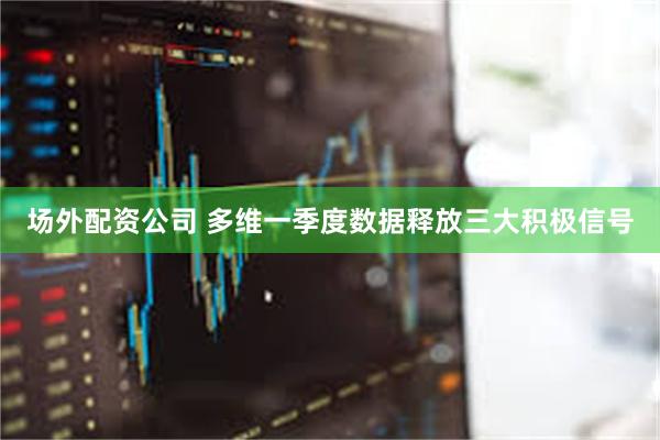 场外配资公司 多维一季度数据释放三大积极信号