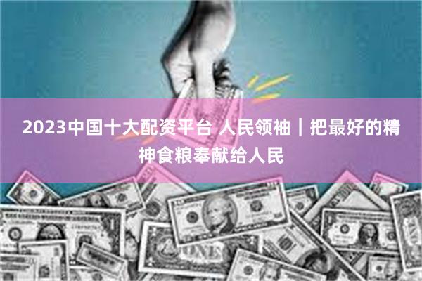 2023中国十大配资平台 人民领袖｜把最好的精神食粮奉献给人民