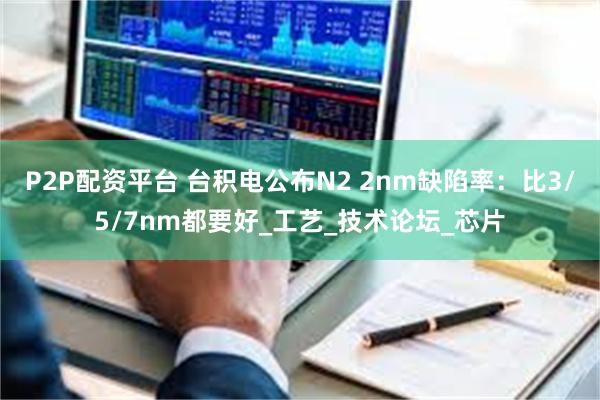 P2P配资平台 台积电公布N2 2nm缺陷率：比3/5/7nm都要好_工艺_技术论坛_芯片