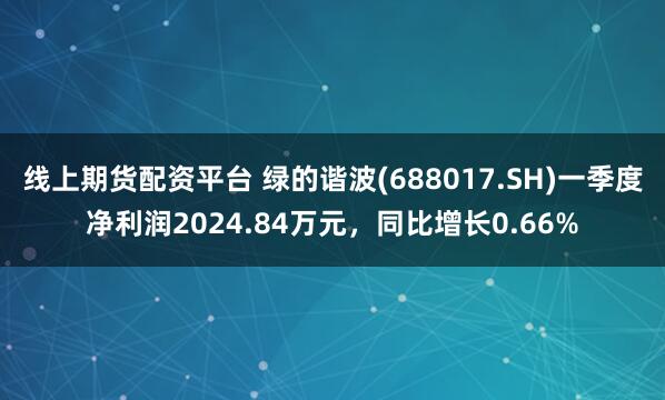 线上期货配资平台 绿的谐波(688017.SH)一季度净利润2024.84万元，同比增长0.66%