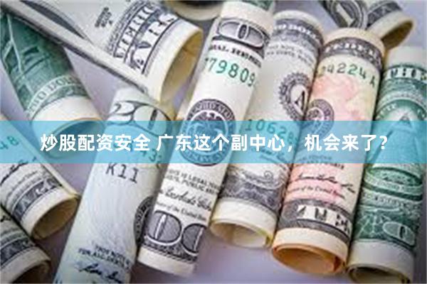 炒股配资安全 广东这个副中心，机会来了？