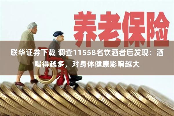 联华证券下载 调查11558名饮酒者后发现：酒喝得越多，对身体健康影响越大