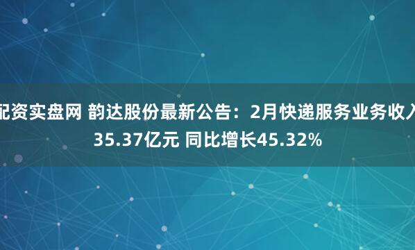 配资实盘网 韵达股份最新公告：2月快递服务业务收入35.37亿元 同比增长45.32%