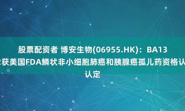 股票配资者 博安生物(06955.HK)：BA1302获美国FDA鳞状非小细胞肺癌和胰腺癌孤儿药资格认定