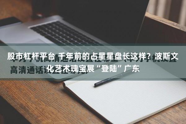 股市杠杆平台 千年前的占星星盘长这样？波斯文化艺术瑰宝展“登陆”广东