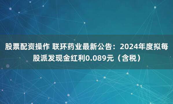 股票配资操作 联环药业最新公告：2024年度拟每股派发现金红利0.089元（含税）