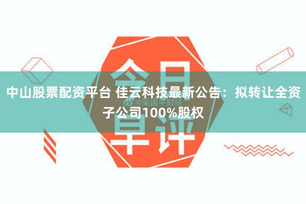 中山股票配资平台 佳云科技最新公告：拟转让全资子公司100%股权