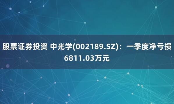 股票证券投资 中光学(002189.SZ)：一季度净亏损6811.03万元