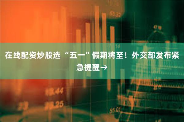 在线配资炒股选 “五一”假期将至！外交部发布紧急提醒→