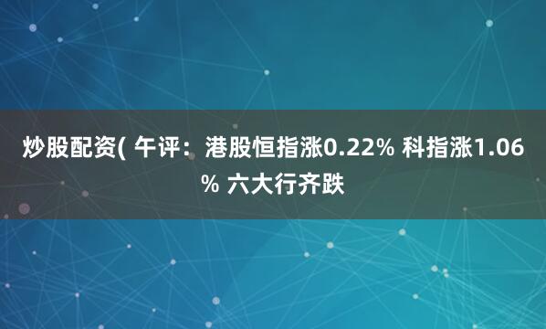 炒股配资( 午评：港股恒指涨0.22% 科指涨1.06% 六大行齐跌
