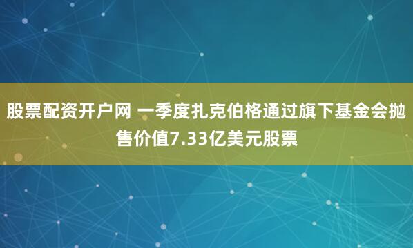 股票配资开户网 一季度扎克伯格通过旗下基金会抛售价值7.33亿美元股票