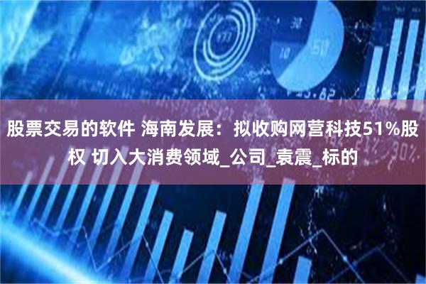 股票交易的软件 海南发展：拟收购网营科技51%股权 切入大消费领域_公司_袁震_标的