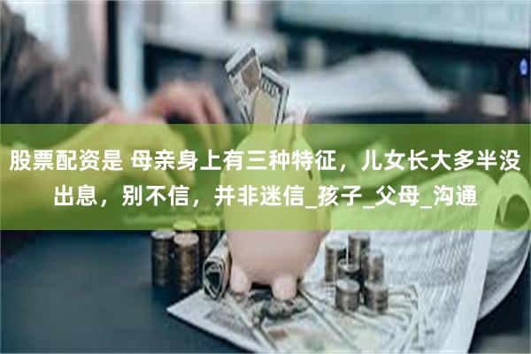 股票配资是 母亲身上有三种特征，儿女长大多半没出息，别不信，并非迷信_孩子_父母_沟通
