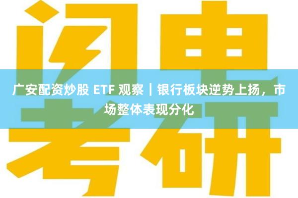 广安配资炒股 ETF 观察｜银行板块逆势上扬，市场整体表现分化
