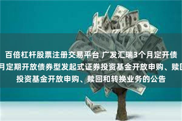 百倍杠杆股票注册交易平台 广发汇瑞3个月定开债: 关于广发汇瑞3个月定期开放债券型发起式证券投资基金开放申购、赎回和转换业务的公告