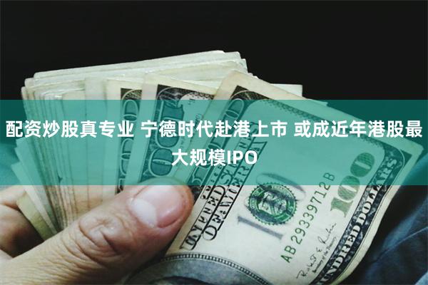 配资炒股真专业 宁德时代赴港上市 或成近年港股最大规模IPO