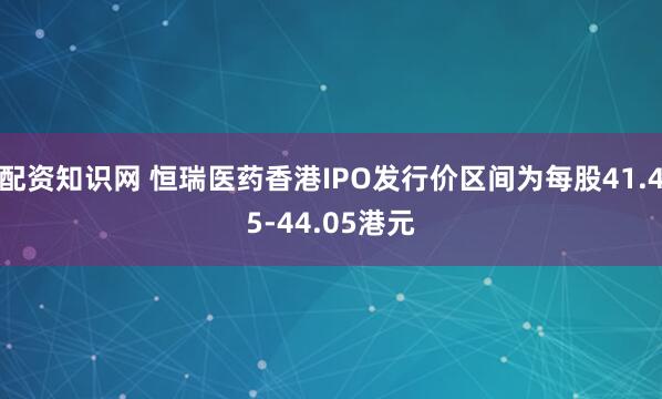 配资知识网 恒瑞医药香港IPO发行价区间为每股41.45-44.05港元