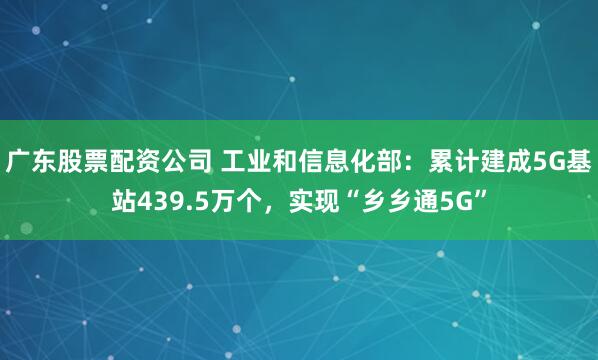 广东股票配资公司 工业和信息化部：累计建成5G基站439.5万个，实现“乡乡通5G”
