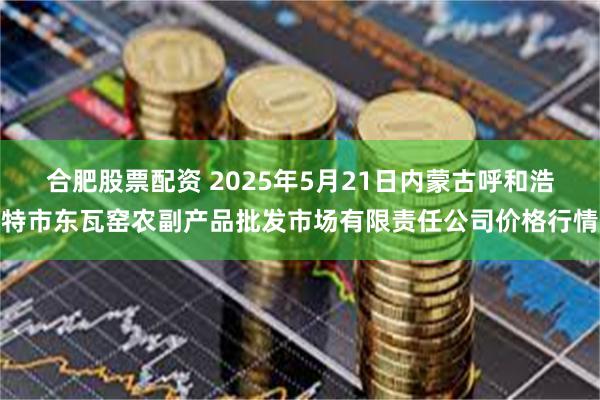 合肥股票配资 2025年5月21日内蒙古呼和浩特市东瓦窑农副产品批发市场有限责任公司价格行情