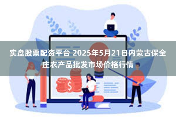 实盘股票配资平台 2025年5月21日内蒙古保全庄农产品批发市场价格行情