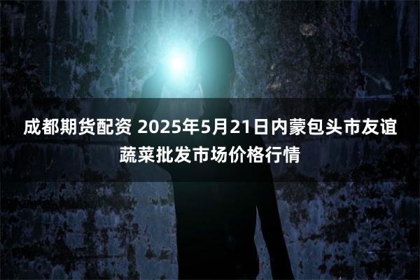 成都期货配资 2025年5月21日内蒙包头市友谊蔬菜批发市场价格行情