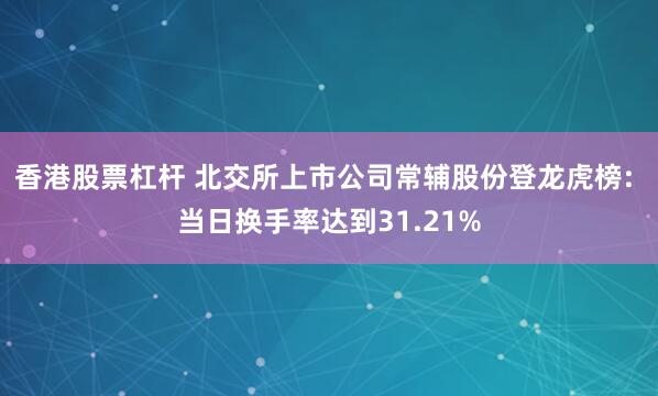 香港股票杠杆 北交所上市公司常辅股份登龙虎榜: 当日换手率达到31.21%
