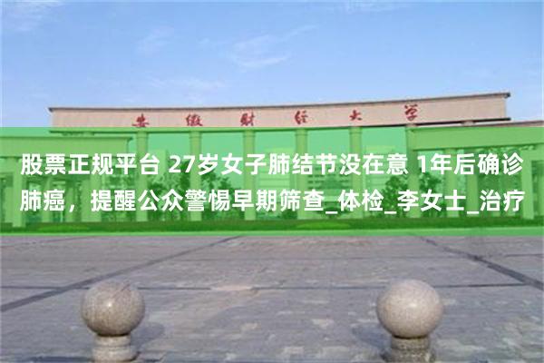 股票正规平台 27岁女子肺结节没在意 1年后确诊肺癌，提醒公众警惕早期筛查_体检_李女士_治疗