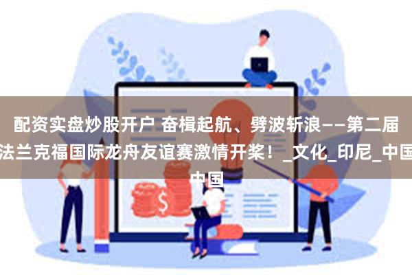 配资实盘炒股开户 奋楫起航、劈波斩浪——第二届法兰克福国际龙舟友谊赛激情开桨！_文化_印尼_中国