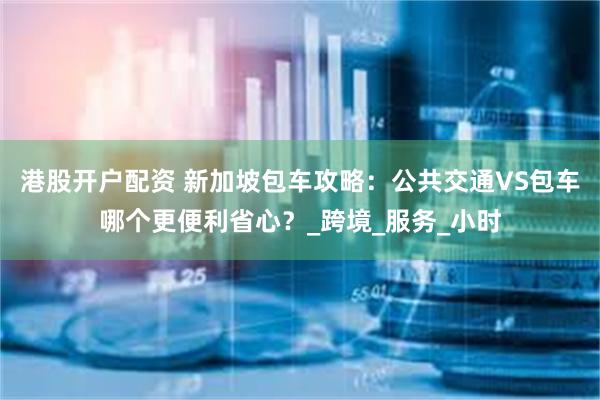 港股开户配资 新加坡包车攻略：公共交通VS包车哪个更便利省心？_跨境_服务_小时