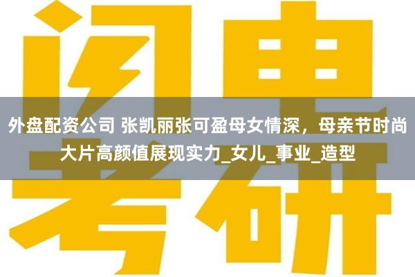 外盘配资公司 张凯丽张可盈母女情深，母亲节时尚大片高颜值展现实力_女儿_事业_造型