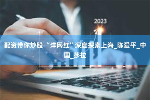 配资带你炒股 “洋网红”深度探索上海_陈爱平_中国_莎拉