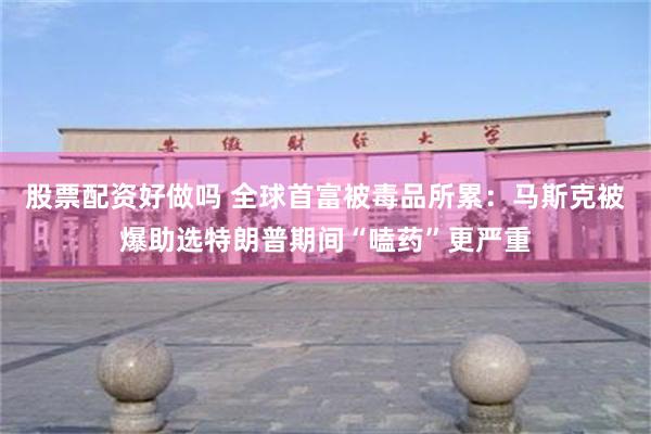 股票配资好做吗 全球首富被毒品所累：马斯克被爆助选特朗普期间“嗑药”更严重